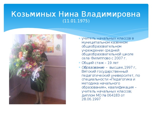Козьминых Нина Владимировна  (11.01.1975) учитель начальных классов в муниципальном казенном общеобразовательном учреждении средней общеобразовательной школе села Филиппово с 2007 г. Общий стаж – 19 лет Образование – высшее,1997 г, Вятский государственный педагогический университет, по специальности «Педагогика и методика начального образования», квалификация – учитель начальных классов; диплом МО № 064183 от 28.06.1997 