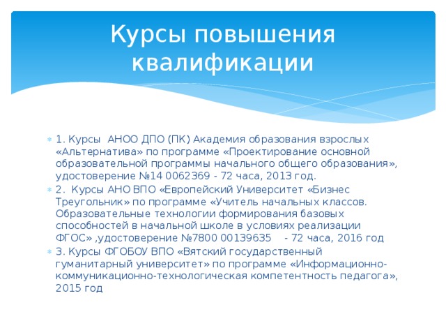 Курсы повышения квалификации 1. Курсы АНОО ДПО (ПК) Академия образования взрослых «Альтернатива» по программе «Проектирование основной образовательной программы начального общего образования», удостоверение №14 0062369 - 72 часа, 2013 год. 2. Курсы АНО ВПО «Европейский Университет «Бизнес Треугольник» по программе «Учитель начальных классов. Образовательные технологии формирования базовых способностей в начальной школе в условиях реализации ФГОС» ,удостоверение №7800 00139635 - 72 часа, 2016 год 3. Курсы ФГОБОУ ВПО «Вятский государственный гуманитарный университет» по программе «Информационно-коммуникационно-технологическая компетентность педагога», 2015 год 