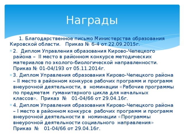 Награды  1. Благодарственное письмо Министерства образования Кировской области. Приказ № 6-4 от 22.09.2015г. 2. Диплом Управления образования Кирово-Чепецкого района – II место в районном конкурсе методических материалов по эколого-биологической направленности. Приказ № 01-04/193 от 05.11.2014г. 3. Диплом Управления образования Кирово-Чепецкого района – II место в районном конкурсе рабочих программ и программ внеурочной деятельности, в  номинации   «Рабочие программы по предметам  гуманитарного цикла для начальных классов». Приказ  №   01-04/66 от 29.04.16г. 4. Диплом Управления образования Кирово-Чепецкого района – I место в районном конкурсе рабочих программ и программ внеурочной деятельности в  номинации  «Программы внеурочной деятельности социального  направления» Приказ  №   01-04/66 от 29.04.16г. 