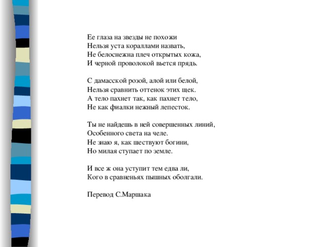 Ее глаза на звезды не похожи Нельзя уста кораллами назвать, Не белоснежна плеч открытых кожа, И черной проволокой вьется прядь. С дамасской розой, алой или белой, Нельзя сравнить оттенок этих щек. А тело пахнет так, как пахнет тело, Не как фиалки нежный лепесток. Ты не найдешь в ней совершенных линий, Особенного света на челе. Не знаю я, как шествуют богини, Но милая ступает по земле. И все ж она уступит тем едва ли, Кого в сравненьях пышных оболгали. Перевод С.Маршака 