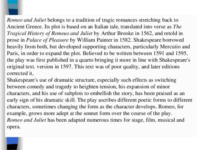 Romeo and Juliet belongs to a tradition of tragic romances stretching back to Ancient Greece. Its plot is based on an Italian tale, translated into verse as The Tragical History of Romeus and Juliet by Arthur Brooke in 1562, and retold in prose in Palace of Pleasure by William Painter in 1582. Shakespeare borrowed heavily from both, but developed supporting characters, particularly Mercutio and Paris, in order to expand the plot. Believed to be written between 1591 and 1595, the play was first published in a quarto bringing it more in line with Shakespeare's original text. version in 1597. This text was of poor quality, and later editions corrected it, Shakespeare's use of dramatic structure, especially such effects as switching between comedy and tragedy to heighten tension, his expansion of minor characters, and his use of subplots to embellish the story, has been praised as an early sign of his dramatic skill. The play ascribes different poetic forms to different characters, sometimes changing the form as the character develops. Romeo, for example, grows more adept at the sonnet form over the course of the play. Romeo and Juliet has been adapted numerous times for stage, film, musical and opera. 