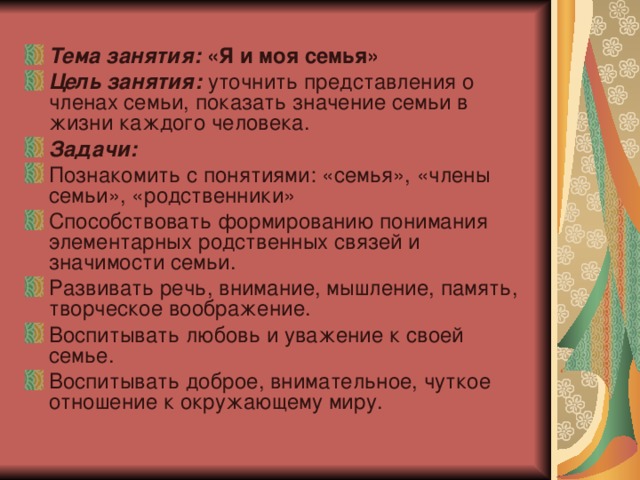 Тема занятия:  «Я и моя семья» Цель занятия:  уточнить представления о членах семьи, показать значение семьи в жизни каждого человека. Задачи: Познакомить с понятиями: «семья», «члены семьи», «родственники» Способствовать формированию понимания элементарных родственных связей и значимости семьи. Развивать речь, внимание, мышление, память, творческое воображение. Воспитывать любовь и уважение к своей семье. Воспитывать доброе, внимательное, чуткое отношение к окружающему миру. 