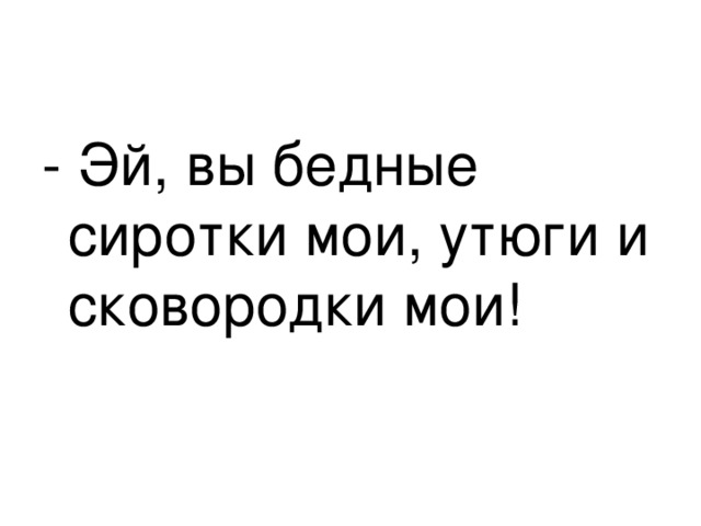 - Эй, вы бедные сиротки мои, утюги и сковородки мои! 