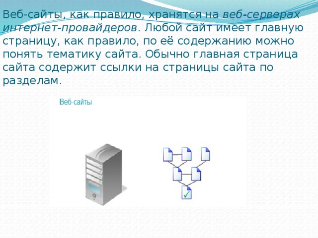 Веб-сайты, как правило, хранятся на  веб-серверах интернет-провайдеров . Любой сайт имеет главную страницу, как правило, по её содержанию можно понять тематику сайта. Обычно главная страница сайта содержит ссылки на страницы сайта по разделам. 