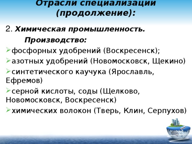 Отрасли специализации (продолжение): 2. Химическая промышленность.  Производство: фосфорных удобрений (Воскресенск); азотных удобрений (Новомосковск, Щекино) синтетического каучука (Ярославль, Ефремов) серной кислоты, соды (Щелково, Новомосковск, Воскресенск) химических волокон (Тверь, Клин, Серпухов) 