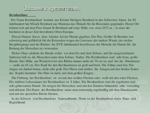  Задания к презентации . Bernhardiner  Der Name Bernhardiner kommt aus Kloster Heiligen Bernhard in den Schweizer Alpen. Im XI. Jahrhundert hat Mönch Bernhard aus Mentona das Obdach für die Reisenden gegründet. Dieser Ort befand sich auf dem Pass Grand St-Bernhard auf einer Höhe von etwa 2472 m – in einer der höchsten in dieser Zeit bewohnten Orten Europas.   Diesen Namen hat es dem lokalen Art der Hunde gegeben. Der Pass Großer St-Bernhar war schwierig und gefährlich für die Reisenden wegen der Lawinen, der starken Winde, der steilen Bergübergänge und der Räuber. Im XVII Jahrhundert beschlossen die Mönche die Hunde für die Rettung der Menschen zu verwenden.  Dickes Haar schützte die Hunde sicher vor dem Eis und dem Schnee, und ihr ausgezeichneter Spürsinn ließ zu, die Menschen unter dem Schnee finden. Die Bernhardiner sind sehr feste, große Hunde. Ihre Höhe am Wiederrist bei den Rüden immer mehr als 70 cm ist, und bei der Hündinnen — mehr als 65 cm. Der Kopf bei den Bernhardinern ist groß und breit. Die Zähne sind fest. Die Augen sin dunkel-braun, nicht sehr groß. Die Ohren sind mittler. Sie hängen auf den beiden Seiten des Kopfes herunter. Der Hals ist stark, mit dem großen Kragen.   Die Färbung der Bernhardiner ist rot mit den weißen Flecken oder weiß mit den roten Flecken. Die mittlere Lebensdauer der Bernhardiner ist 8 Jahre. Die Bernhardiner sind die ergebenen und sehr gehorsamen Hunde. Sie mögen die Menschen, und mit den Kindern behandeln sehr vorsichtig und akkurat. Die Haare der Bernhardiner muss man notwendig regelmäßig mit dem Hundekamm und mit der speziellen Bürste bürsten.  In der Schweiz sind Bernhardiner Nationalhunde. Heute ist der Bernhardiner einen Haus- und Begleithund. 