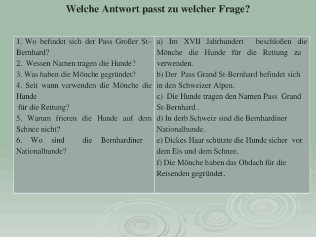 Welche Antwort passt zu welcher Frage? 1. Wo befindet sich der Pass Großer St–Bernhard?   2. Wessen Namen tragen die Hunde? 3. Was haben die Mönche gegründet? 4. Seit wann verwenden die Mönche die Hunde  für die Rettung? 5. Warum frieren die Hunde auf dem Schnee nicht? 6. Wo sind die Bernhardiner Nationalhunde?   a) Im XVII Jahrhundert beschloßen die Mönche die Hunde für die Rettung zu verwenden. b) Der Pass Grand St-Bernhard befindet sich in den Schweizer Alpen. c) Die Hunde tragen den Namen Pass Grand St-Bernhard . d) In derb Schweiz sind die Bernhardiner Nationalhunde. e) Dickes Haar schützte die Hunde sicher vor dem Eis und dem Schnee. f) Die Mönche haben das Obdach für die Reisenden gegründet. 
