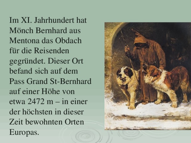 Im XI. Jahrhundert hat Mönch Bernhard aus Ment ona das Obdach für die Reisenden gegründet. Dieser Ort befand sich auf dem Pass Grand St-Bernhard auf einer Höhe von etwa 2472 m – in einer der höchsten in dieser Zeit bewohnten Orten Europas.   