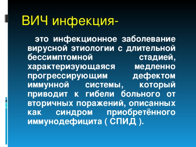ВИЧ инфекция-  это инфекционное заболевание вирусной этиологии с длительной бессимптомной стадией, характеризующаяся медленно прогрессирующим дефектом иммунной системы, который приводит к гибели больного от вторичных поражений, описанных как синдром приобретённого иммунодефицита ( СПИД ). 