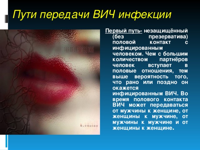 Пути передачи ВИЧ инфекции Первый путь- незащищённый (без презерватива) половой контакт с инфицированным человеком. Чем с большим количеством партнёров человек вступает в половые отношения, тем выше вероятность того, что рано или поздно он окажется инфицированным ВИЧ. Во время полового контакта ВИЧ может передаваться от мужчины к женщине, от женщины к мужчине, от мужчины к мужчине и от женщины к женщине . 