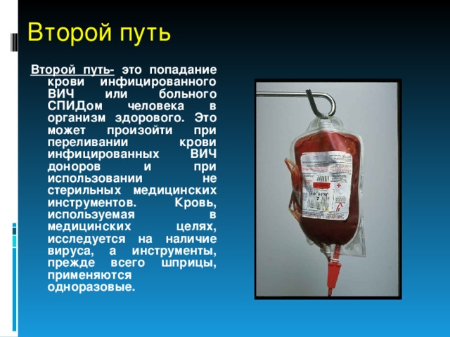 Второй путь Второй путь- это попадание крови инфицированного ВИЧ или больного СПИДом человека в организм здорового. Это может произойти при переливании крови инфицированных ВИЧ доноров и при использовании не стерильных медицинских инструментов. Кровь, используемая в медицинских целях, исследуется на наличие вируса, а инструменты, прежде всего шприцы, применяются одноразовые. 