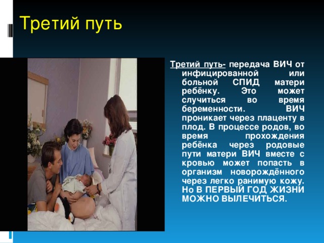 Третий путь Третий путь- передача ВИЧ от инфицированной или больной СПИД матери ребёнку. Это может случиться во время беременности. ВИЧ проникает через плаценту в плод. В процессе родов, во время прохождения ребёнка через родовые пути матери ВИЧ вместе с кровью может попасть в организм новорождённого через легко ранимую кожу. Но В ПЕРВЫЙ ГОД ЖИЗНИ МОЖНО ВЫЛЕЧИТЬСЯ. 