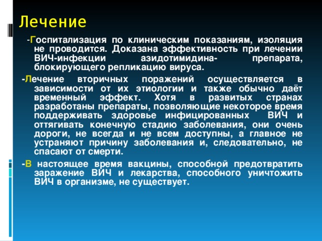 Лечение  - Г оспитализация по клиническим показаниям, изоляция не проводится. Доказана эффективность при лечении ВИЧ-инфекции азидотимидина- препарата, блокирующего репликацию вируса. - Л ечение вторичных поражений осуществляется в зависимости от их этиологии и также обычно даёт временный эффект. Хотя в развитых странах разработаны препараты, позволяющие некоторое время поддерживать здоровье инфицированных ВИЧ и оттягивать конечную стадию заболевания, они очень дороги, не всегда и не всем доступны, а главное не устраняют причину заболевания и, следовательно, не спасают от смерти. - В настоящее время вакцины, способной предотвратить заражение ВИЧ и лекарства, способного уничтожить ВИЧ в организме, не существует.  