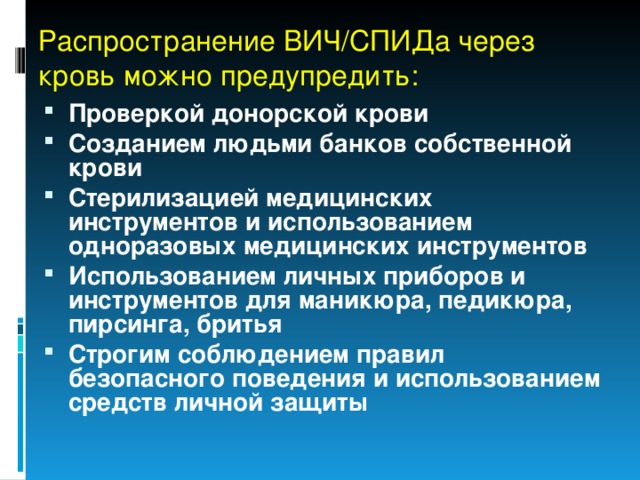 Распространение ВИЧ/СПИДа через кровь можно предупредить: Проверкой донорской крови Созданием людьми банков собственной крови Стерилизацией медицинских инструментов и использованием одноразовых медицинских инструментов Использованием личных приборов и инструментов для маникюра, педикюра, пирсинга, бритья Строгим соблюдением правил безопасного поведения и использованием средств личной защиты 
