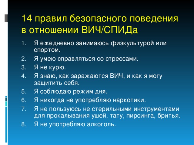 14 правил безопасного поведения в отношении ВИЧ/СПИДа Я ежедневно занимаюсь физкультурой или спортом. Я умею справляться со стрессами. Я не курю. Я знаю, как заражаются ВИЧ, и как я могу защитить себя. Я соблюдаю режим дня. Я никогда не употребляю наркотики. Я не пользуюсь не стерильными инструментами для прокалывания ушей, тату, пирсинга, бритья. Я не употребляю алкоголь. 