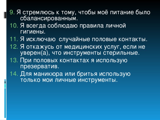 9.  Я стремлюсь к тому, чтобы моё питание было сбалансированным. 10. Я всегда соблюдаю правила личной гигиены. 11. Я исключаю случайные половые контакты. 12. Я откажусь от медицинских услуг, если не уверен(а), что инструменты стерильные. 13. При половых контактах я использую презерватив. 14. Для маникюра или бритья использую только мои личные инструменты. 
