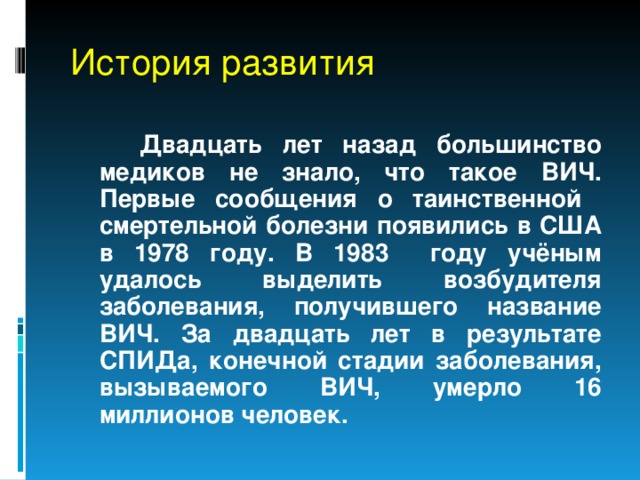 История развития  Двадцать лет назад большинство медиков не знало, что такое ВИЧ. Первые сообщения о таинственной смертельной болезни появились в США в 1978 году. В 1983 году учёным удалось выделить возбудителя заболевания, получившего название ВИЧ. За двадцать лет в результате СПИДа, конечной стадии заболевания, вызываемого ВИЧ, умерло 16 миллионов человек. 