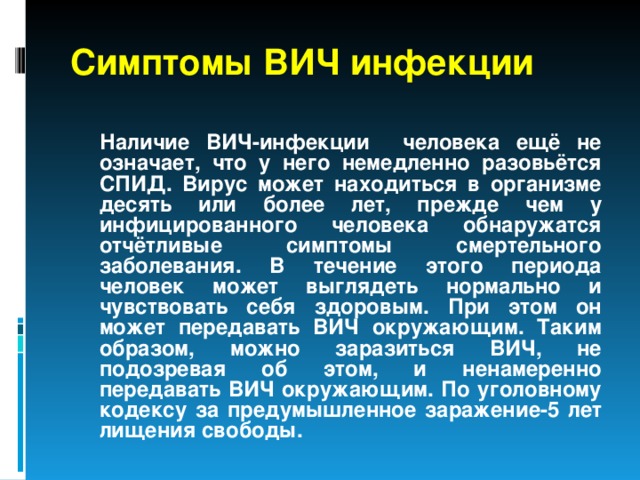 Симптомы ВИЧ инфекции  Наличие ВИЧ-инфекции человека ещё не означает, что у него немедленно разовьётся СПИД. Вирус может находиться в организме десять или более лет, прежде чем у инфицированного человека обнаружатся отчётливые симптомы смертельного заболевания. В течение этого периода человек может выглядеть нормально и чувствовать себя здоровым. При этом он может передавать ВИЧ окружающим. Таким образом, можно заразиться ВИЧ, не подозревая об этом, и ненамеренно передавать ВИЧ окружающим. По уголовному кодексу за предумышленное заражение-5 лет лищения свободы.  