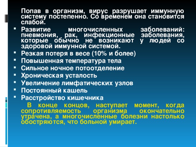  Попав в организм, вирус разрушает иммунную систему постепенно. Со временем она становится слабой. Развитие многочисленных заболеваний: пневмония, рак, инфекционные заболевания, которые обычно не возникают у людей со здоровой иммунной системой. Резкая потеря в весе (10% и более) Повышенная температура тела Сильное ночное потоотделение Хроническая усталость Увеличение лимфатических узлов Постоянный кашель Расстройство кишечника   В конце концов, наступает момент, когда сопротивляемость организма окончательно утрачена, а многочисленные болезни настолько обостряются, что больной умирает.  