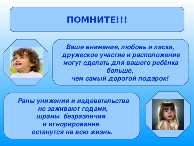 ПОМНИТЕ!!! Ваше внимание, любовь и ласка, дружеское участие и расположение  могут сделать для вашего ребёнка больше, чем самый дорогой подарок!    Раны унижения и издевательства  не заживают годами, шрамы безразличия и игнорирования останутся на всю жизнь. 