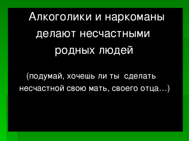Алкоголики и наркоманы  делают несчастными  родных людей  (подумай, хочешь ли ты сделать  несчастной свою мать, своего отца…)