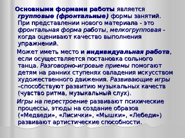  Основными формами работы является групповые (фронтальные) формы занятий. При представлении нового материала - это фронтальная форма работы , мелкогрупповая - когда оценивают качество выполнения упражнений.  Может иметь место и индивидуальная работа , если осуществляется постановка сольного танца. Разговорно-игровые приемы помогают детям на ранних ступенях овладения искусством художественного движения. Развивающие игры –способствуют развитию музыкальных качеств (чувство ритма, музыкальный слух).  Игры на перестроение развивают психические процессы, этюды на создание образов («Медведи», «Лисички», «Мышки», «Лебеди») развивают артистические способности. 