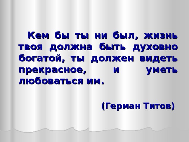   Кем бы ты ни был, жизнь твоя должна быть духовно богатой, ты должен видеть прекрасное, и уметь любоваться им.  (Герман Титов)  