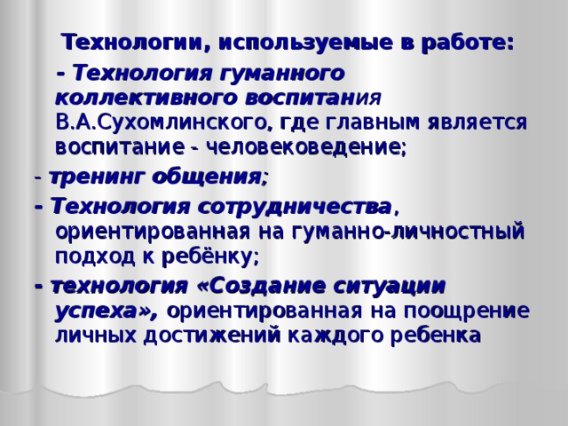  Технологии, используемые в работе:  - Технология гуманного коллективного воспитан ия В.А.Сухомлинского, где главным является воспитание - человековедение; - тренинг общения ; - Технология сотрудничества , ориентированная на гуманно-личностный подход к ребёнку; - технология «Создание ситуации успеха», ориентированная  на поощрение личных достижений каждого ребенка 