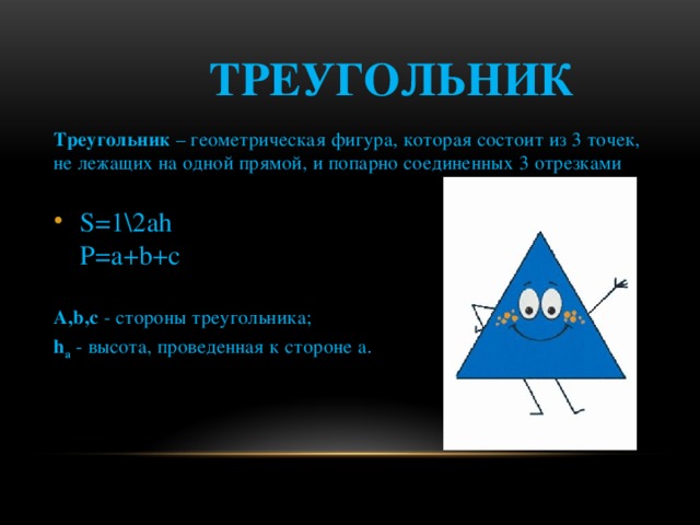  Треугольник Треугольник  – геометрическая фигура, которая состоит из 3 точек, не лежащих на одной прямой, и попарно соединенных 3 отрезками S=1\2ah  P=a+b+c A,b,с  - стороны треугольника; h a  - высота, проведенная к стороне а . 