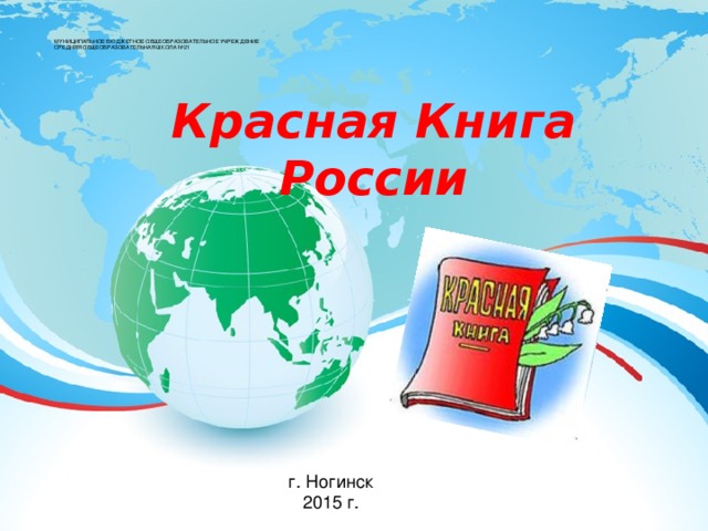    МУНИЦИПАЛЬНОЕ БЮДЖЕТНОЕ ОБЩЕОБРАЗОВАТЕЛЬНОЕ УЧРЕЖДЕНИЕ  СРЕДНЯЯ ОБЩЕОБРАЗОВАТЕЛЬНАЯ ШКОЛА №21   Красная Книга России г. Ногинск 2015 г. 