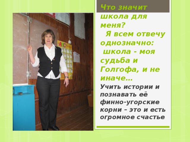 Что значит школа для меня?    Я всем отвечу однозначно:   школа - моя судьба и Голгофа, и не иначе… Учить истории и познавать её финно-угорские корни – это и есть огромное счастье 