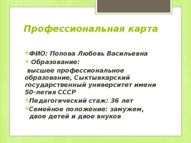 Профессиональная карта   ФИО: Попова Любовь Васильевна  Образование:  высшее профессиональное образование, Сыктывкарский государственный университет имени 50-летия СССР Педагогический стаж: 36 лет Семейное положение: замужем, двое детей и двое внуков 
