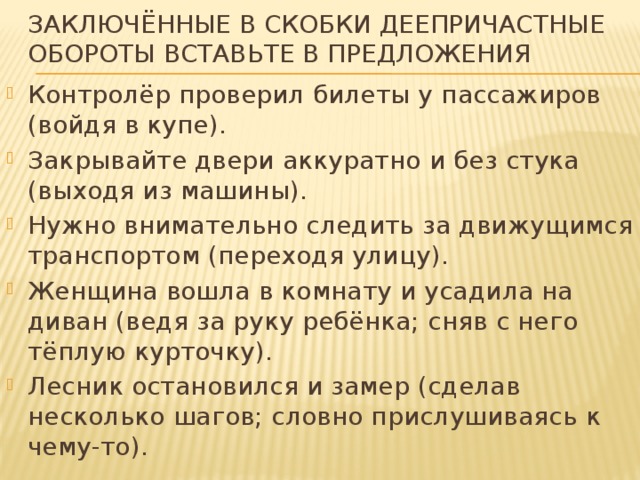 Заключённые в скобки деепричастные обороты вставьте в предложения Контролёр проверил билеты у пассажиров (войдя в купе). Закрывайте двери аккуратно и без стука (выходя из машины). Нужно внимательно следить за движущимся транспортом (переходя улицу). Женщина вошла в комнату и усадила на диван (ведя за руку ребёнка; сняв с него тёплую курточку). Лесник остановился и замер (сделав несколько шагов; словно прислушиваясь к чему-то). 