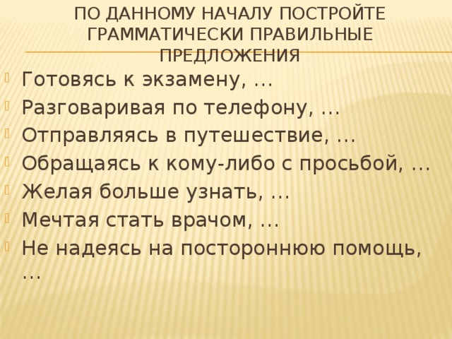 По данному началу постройте грамматически правильные предложения Готовясь к экзамену, … Разговаривая по телефону, … Отправляясь в путешествие, … Обращаясь к кому-либо с просьбой, … Желая больше узнать, … Мечтая стать врачом, … Не надеясь на постороннюю помощь, … 