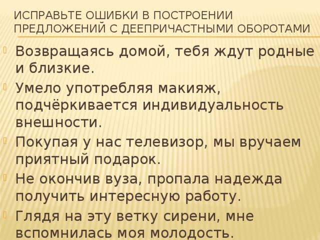 Исправьте ошибки в построении предложений с деепричастными оборотами Возвращаясь домой, тебя ждут родные и близкие. Умело употребляя макияж, подчёркивается индивидуальность внешности. Покупая у нас телевизор, мы вручаем приятный подарок. Не окончив вуза, пропала надежда получить интересную работу. Глядя на эту ветку сирени, мне вспомнилась моя молодость. 