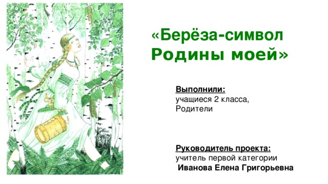 «Берёза - символ  Родины моей» Выполнили: учащиеся 2 класса, Родители Руководитель проекта: учитель первой категории  Иванова Елена Григорьевна 