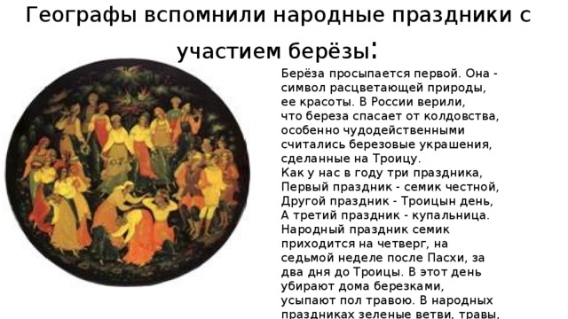 Географы вспомнили народные праздники с участием берёзы : Берёза просыпается первой. Она - символ расцветающей природы, ее красоты. В России верили, что береза спасает от колдовства, особенно чудодейственными считались березовые украшения, сделанные на Троицу. Как у нас в году три праздника, Первый праздник - семик честной, Другой праздник - Троицын день, А третий праздник - купальница. Народный праздник семик приходится на четверг, на седьмой неделе после Пасхи, за два дня до Троицы. В этот день убирают дома березками, усыпают пол травою. В народных праздниках зеленые ветви, травы, цветы - символ вечно обновляющегося мира. 