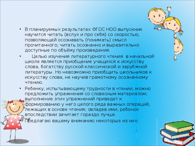 В планируемых результатах ФГОС НОО выпускник научится читать (вслух и про себя) со скоростью, позволяющей осознавать (понимать) смысл прочитанного; читать осознанно и выразительно доступные по объёму произведения.  Целью изучения литературного чтения в начальной школе является приобщение учащихся к искусству слова, богатству русской классической и зарубжной литературы. Но невозможно приобщить школьников к искусству слова, не научив грамотному осознанному чтению. Ребенку, испытывающему трудности в чтении, можно предложить упражнения со словесным материалом; выполнение этих упражнений приведет к формированию у него целого ряда важных операций, лежащих в основе чтения; овладев ими, ребенок впоследствии зачитает гораздо лучше. Предлагаю вашему вниманию некоторые из них: 