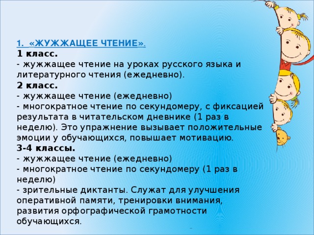 1. « ЖУЖЖАЩЕЕ ЧТЕНИЕ » . 1 класс. - жужжащее чтение на уроках русского языка и литературного чтения (ежедневно). 2 класс. - жужжащее чтение (ежедневно) - многократное чтение по секундомеру, с фиксацией результата в читательском дневнике (1 раз в неделю). Это упражнение вызывает положительные эмоции у обучающихся, повышает мотивацию. 3-4 классы. - жужжащее чтение (ежедневно) - многократное чтение по секундомеру (1 раз в неделю) - зрительные диктанты. Служат для улучшения оперативной памяти, тренировки внимания, развития орфографической грамотности обучающихся. 