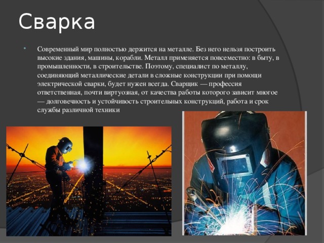 Сварка Современный мир полностью держится на металле. Без него нельзя построить высокие здания, машины, корабли. Металл применяется повсеместно: в быту, в промышленности, в строительстве. Поэтому, специалист по металлу, соединяющий металлические детали в сложные конструкции при помощи электрической сварки, будет нужен всегда. Сварщик — профессия ответственная, почти виртуозная, от качества работы которого зависит многое — долговечность и устойчивость строительных конструкций, работа и срок службы различной техники 