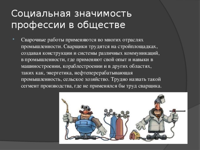 Социальная значимость профессии в обществе Сварочные работы применяются во многих отраслях промышленности. Сварщики трудятся на стройплощадках, создавая конструкции и системы различных коммуникаций, в промышленности, где применяют свой опыт и навыки в машиностроении, кораблестроении и в других областях, таких как, энергетика, нефтеперерабатывающая промышленность, сельское хозяйство. Трудно назвать такой сегмент производства, где не применялся бы труд сварщика. 