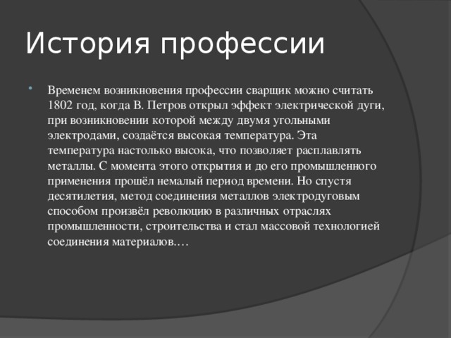 История профессии Временем возникновения профессии сварщик можно считать 1802 год, когда В. Петров открыл эффект электрической дуги, при возникновении которой между двумя угольными электродами, создаётся высокая температура. Эта температура настолько высока, что позволяет расплавлять металлы. С момента этого открытия и до его промышленного применения прошёл немалый период времени. Но спустя десятилетия, метод соединения металлов электродуговым способом произвёл революцию в различных отраслях промышленности, строительства и стал массовой технологией соединения материалов.… 