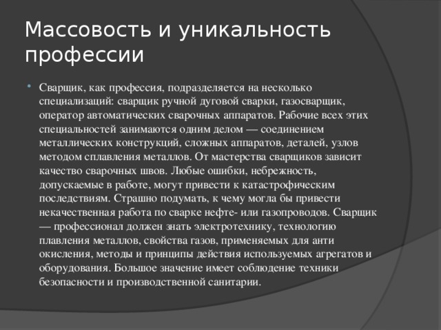 Массовость и уникальность профессии Сварщик, как профессия, подразделяется на несколько специализаций: сварщик ручной дуговой сварки, газосварщик, оператор автоматических сварочных аппаратов. Рабочие всех этих специальностей занимаются одним делом — соединением металлических конструкций, сложных аппаратов, деталей, узлов методом сплавления металлов. От мастерства сварщиков зависит качество сварочных швов. Любые ошибки, небрежность, допускаемые в работе, могут привести к катастрофическим последствиям. Страшно подумать, к чему могла бы привести некачественная работа по сварке нефте- или газопроводов. Сварщик — профессионал должен знать электротехнику, технологию плавления металлов, свойства газов, применяемых для анти окисления, методы и принципы действия используемых агрегатов и оборудования. Большое значение имеет соблюдение техники безопасности и производственной санитарии. 