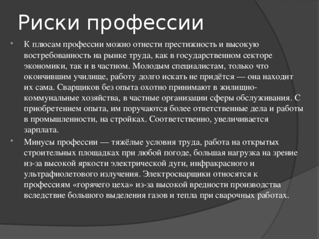 Риски профессии К плюсам профессии можно отнести престижность и высокую востребованность на рынке труда, как в государственном секторе экономики, так и в частном. Молодым специалистам, только что окончившим училище, работу долго искать не придётся — она находит их сама. Сварщиков без опыта охотно принимают в жилищно-коммунальные хозяйства, в частные организации сферы обслуживания. С приобретением опыта, им поручаются более ответственные дела и работы в промышленности, на стройках. Соответственно, увеличивается зарплата. Минусы профессии — тяжёлые условия труда, работа на открытых строительных площадках при любой погоде, большая нагрузка на зрение из-за высокой яркости электрической дуги, инфракрасного и ультрафиолетового излучения. Электросварщики относятся к профессиям «горячего цеха» из-за высокой вредности производства вследствие большого выделения газов и тепла при сварочных работах. 