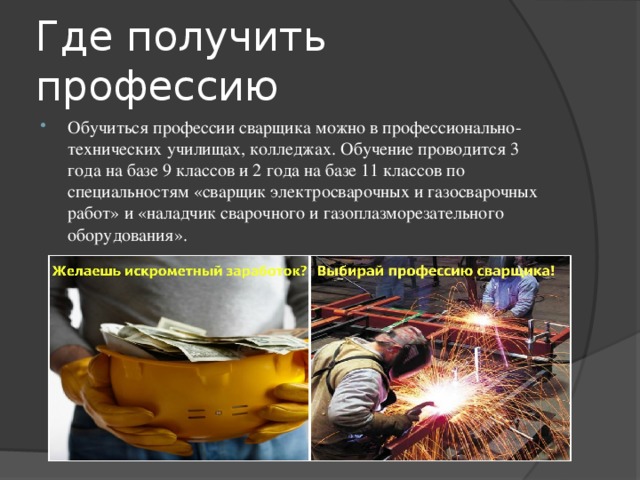Где получить профессию Обучиться профессии сварщика можно в профессионально-технических училищах, колледжах. Обучение проводится 3 года на базе 9 классов и 2 года на базе 11 классов по специальностям «сварщик электросварочных и газосварочных работ» и «наладчик сварочного и газоплазморезательного оборудования». 