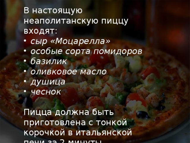 В настоящую неаполитанскую пиццу входят: сыр «Моцарелла» особые сорта помидоров базилик оливковое масло душица чеснок Пицца должна быть приготовлена с тонкой корочкой в итальянской печи за 2 минуты при температуре 485 градусов. 