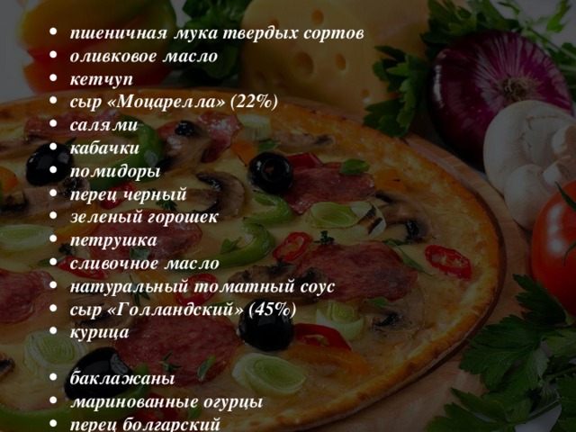 пшеничная мука твердых сортов оливковое масло кетчуп сыр «Моцарелла» (22%) салями кабачки помидоры перец черный зеленый горошек петрушка сливочное масло натуральный томатный соус сыр «Голландский» (45%) курица  баклажаны маринованные огурцы перец болгарский маслины укроп ржаная мука подсолнечное масло майонез сыр «Тофу» (4%) сосиски шампиньоны креветки перец чили кукуруза зеленый лук 