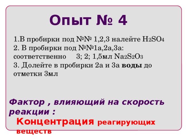 Опыт № 4 1.В пробирки под №№ 1,2,3 налейте H 2 SO 4 2. В пробирки под №№1а,2а,3а: соответственно 3; 2; 1,5мл Na 2 S 2 O 3 3. Долейте в пробирки 2а и 3а воды до отметки 3мл Фактор , влияющий на скорость реакции : Концентрация реагирующих веществ