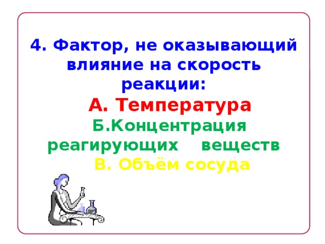 4. Фактор, не оказывающий влияние на скорость реакции:  А. Температура  Б.Концентрация реагирующих веществ  В. Объём сосуда