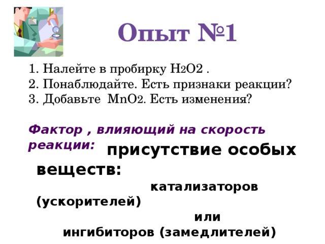 Опыт №1 1. Налейте в пробирку Н 2 О2 . 2. Понаблюдайте. Есть признаки реакции? 3. Добавьте MnO 2 . Есть изменения? Фактор , влияющий на скорость реакции:  присутствие особых веществ:  катализаторов (ускорителей)  или  ингибиторов (замедлителей)
